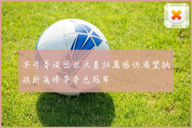 字母哥谈密尔沃基归属感仍渴望挑战新高峰争夺总冠军