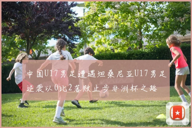 中国U17男足遭遇坦桑尼亚U17男足逆袭以0比2落败止步非洲杯之路