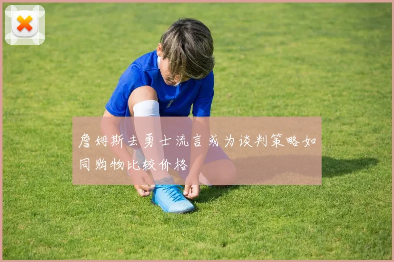 詹姆斯去勇士流言或为谈判策略如同购物比较价格