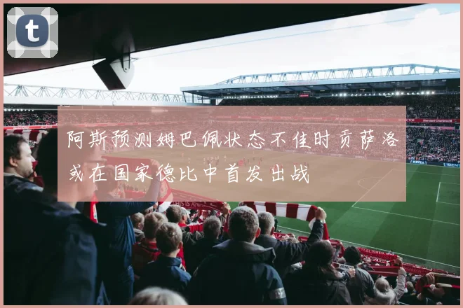 阿斯预测姆巴佩状态不佳时贡萨洛或在国家德比中首发出战