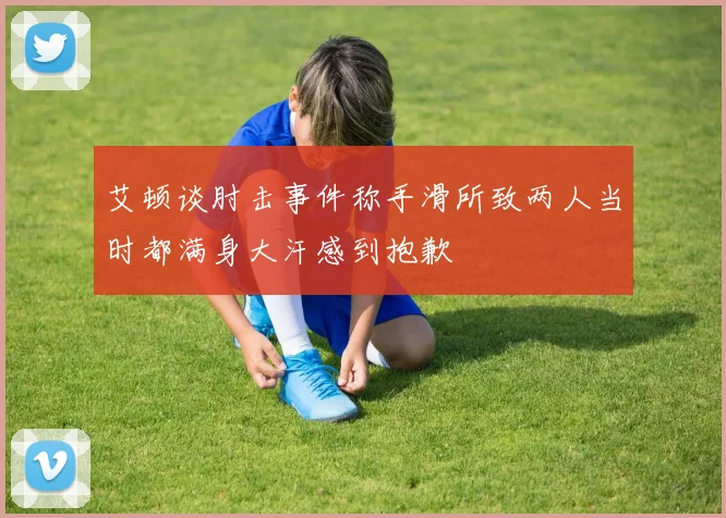 艾顿谈肘击事件称手滑所致两人当时都满身大汗感到抱歉