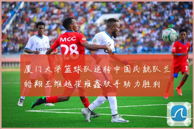 厦门大学篮球队逆转中国民航队兰皓翔王维越崔雍鑫联手助力胜利