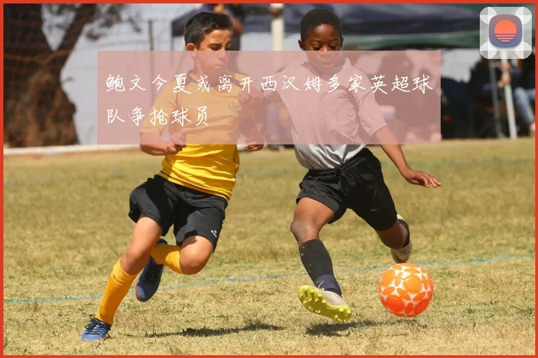 鲍文今夏或离开西汉姆多家英超球队争抢球员