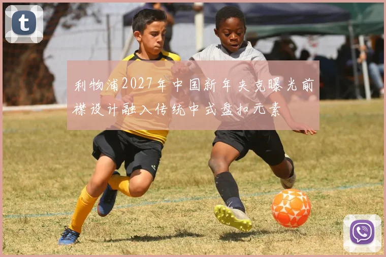 利物浦2027年中国新年夹克曝光前襟设计融入传统中式盘扣元素