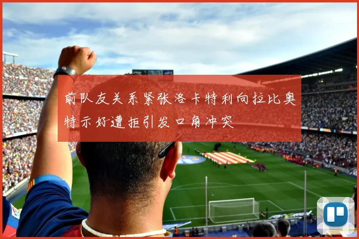 前队友关系紧张洛卡特利向拉比奥特示好遭拒引发口角冲突