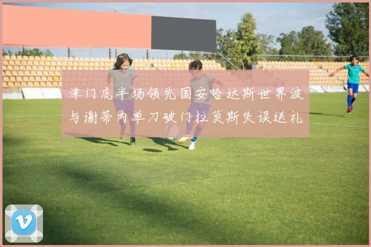 津门虎半场领先国安哈达斯世界波与谢蒂内单刀破门拉莫斯失误送礼