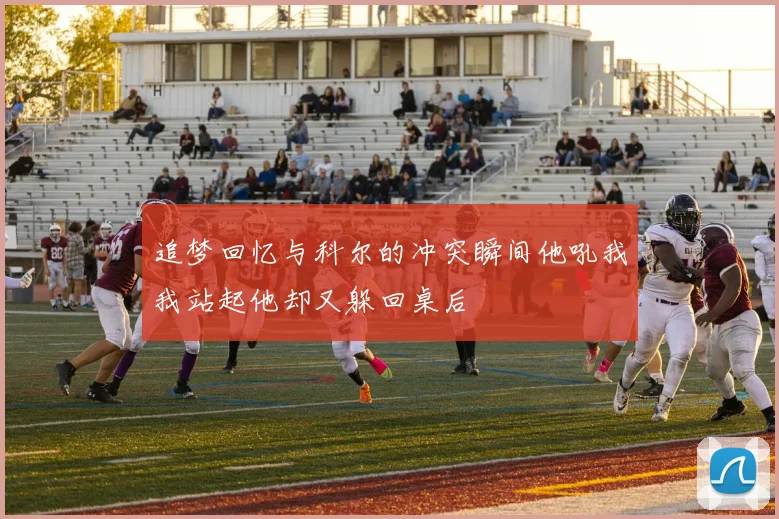追梦回忆与科尔的冲突瞬间他吼我我站起他却又躲回桌后