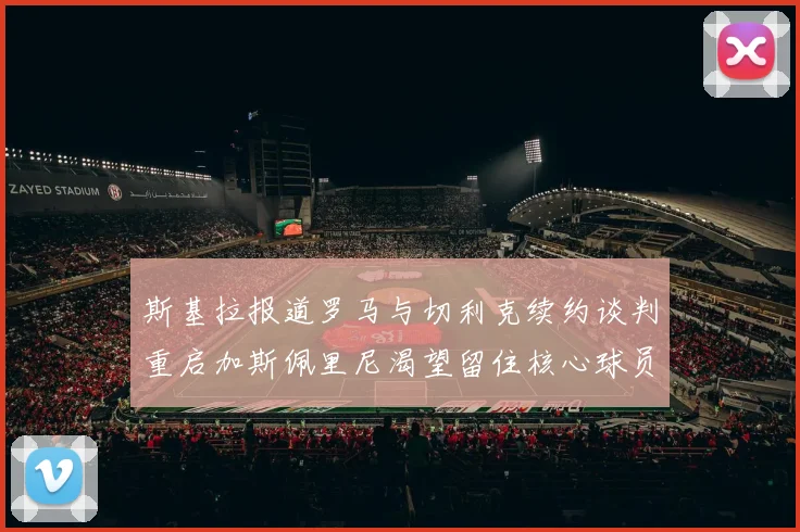 斯基拉报道罗马与切利克续约谈判重启加斯佩里尼渴望留住核心球员