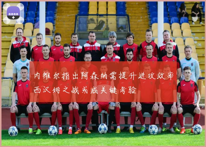 内维尔指出阿森纳需提升进攻效率西汉姆之战或成关键考验