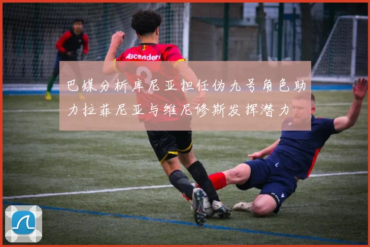 巴媒分析库尼亚担任伪九号角色助力拉菲尼亚与维尼修斯发挥潜力