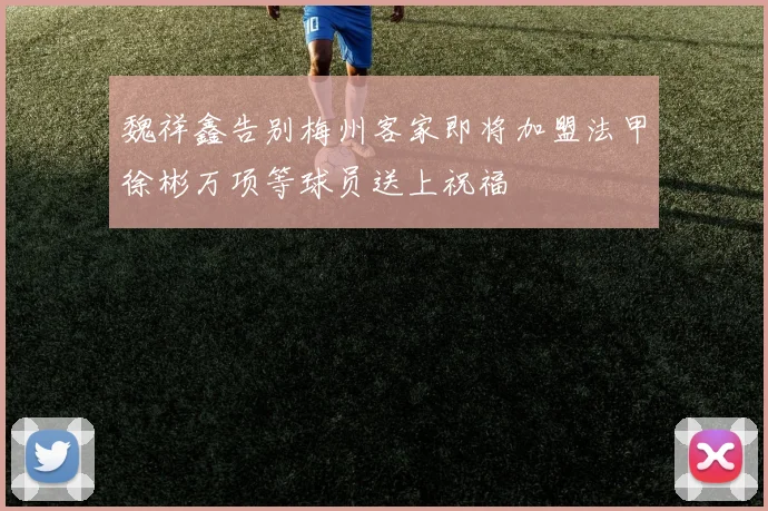 魏祥鑫告别梅州客家即将加盟法甲徐彬万项等球员送上祝福