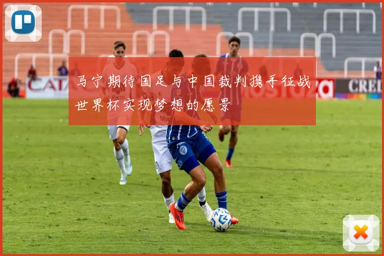 马宁期待国足与中国裁判携手征战世界杯实现梦想的愿景