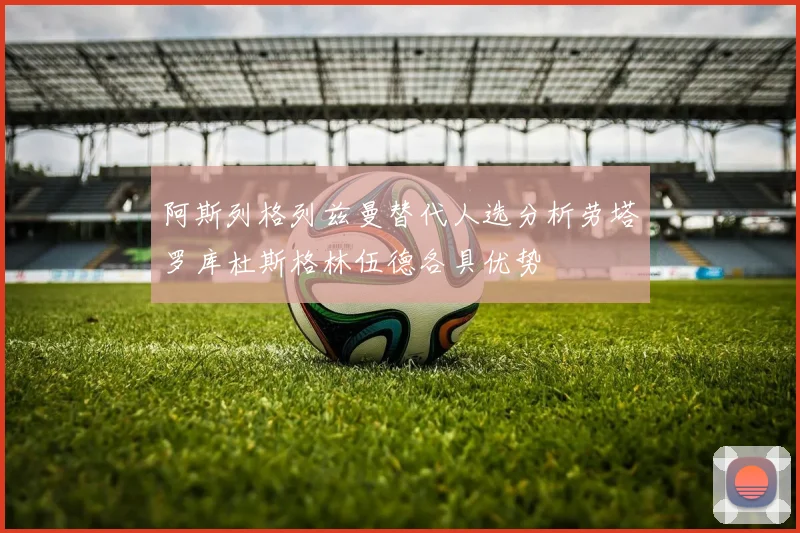 阿斯列格列兹曼替代人选分析劳塔罗库杜斯格林伍德各具优势
