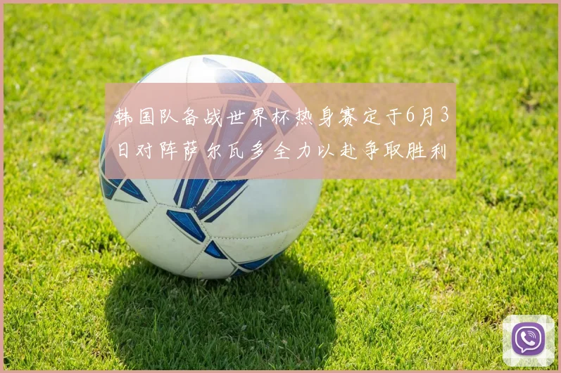 韩国队备战世界杯热身赛定于6月3日对阵萨尔瓦多全力以赴争取胜利
