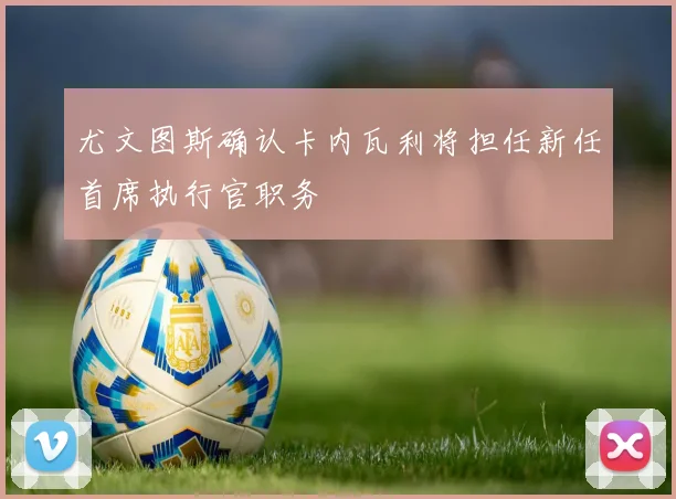 尤文图斯确认卡内瓦利将担任新任首席执行官职务