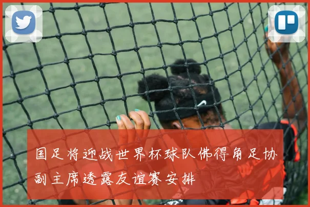 国足将迎战世界杯球队佛得角足协副主席透露友谊赛安排