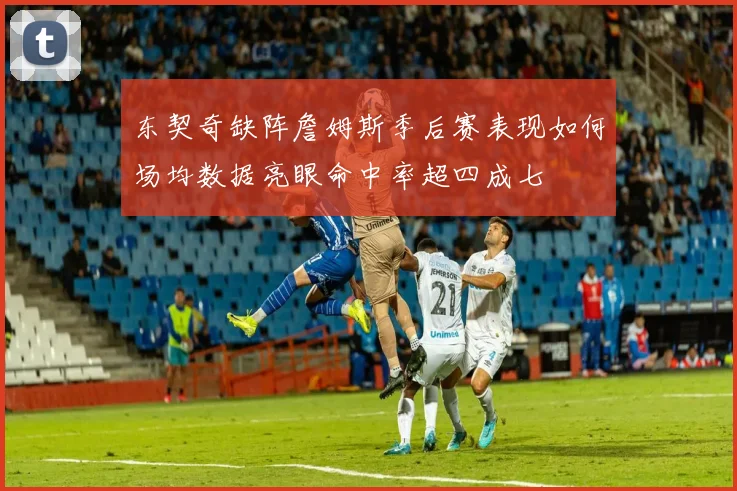 东契奇缺阵詹姆斯季后赛表现如何场均数据亮眼命中率超四成七