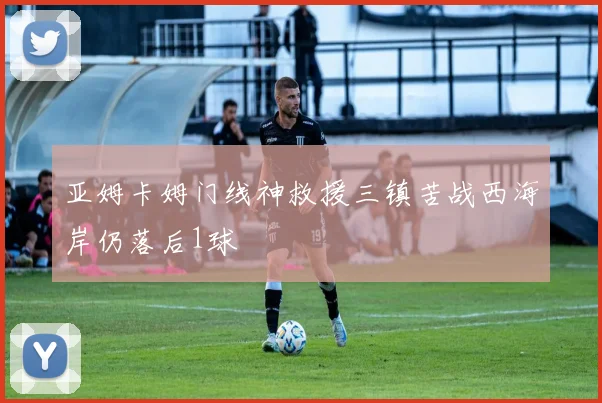 亚姆卡姆门线神救援三镇苦战西海岸仍落后1球
