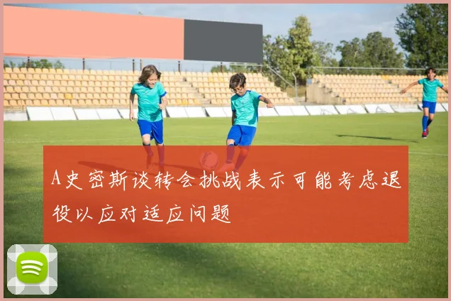 A史密斯谈转会挑战表示可能考虑退役以应对适应问题