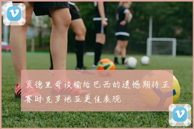 莫德里奇谈输给巴西的遗憾期待正赛时克罗地亚更佳表现