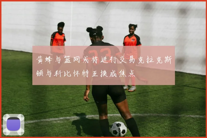 黄蜂与篮网或将进行交易克拉克斯顿与科比怀特互换成焦点