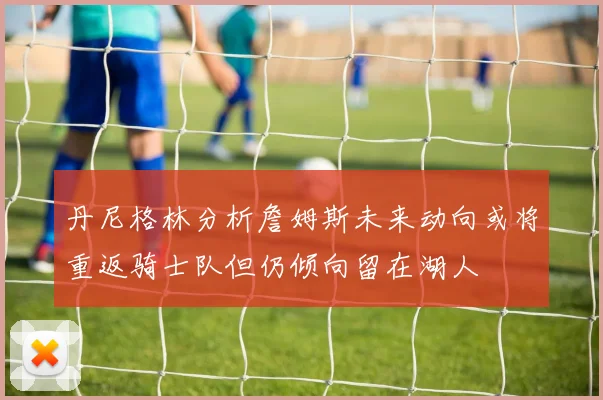 丹尼格林分析詹姆斯未来动向或将重返骑士队但仍倾向留在湖人